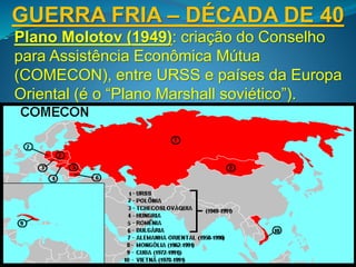 GUERRA FRIA – DÉCADA DE 40
- Plano Molotov (1949): criação do Conselho
para Assistência Econômica Mútua
(COMECON), entre URSS e países da Europa
Oriental (é o “Plano Marshall soviético”).
 