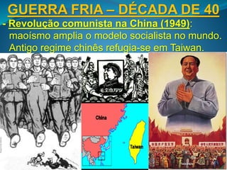 GUERRA FRIA – DÉCADA DE 40
- Revolução comunista na China (1949):
maoísmo amplia o modelo socialista no mundo.
Antigo regime chinês refugia-se em Taiwan.
 