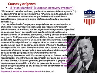 Causas y orígenes
• El “Plan Marshall” (European Recovery Program)
“No necesito decirles, señores, que la situación mundial es muy seria (...).
Al considerar lo que se precisa para la rehabilitación de Europa, se ha
hecho obvio en los últimos meses que la destrucción visible era
probablemente menos seria que la dislocación de toda la economía
europea (...).
Las necesidades de Europa para los próximos tres o cuatro años en
alimentos y otros productos esenciales procedentes del exterior,
principalmente de América, son tan superiores a su presente capacidad
de pago, que tienen que recibir una ayuda adicional sustancial o
enfrentarse con un deterioro económico, social y político de un carácter
muy grave. Es lógico que los Estados Unidos hagan cuanto esté en su
poder para ayudar a volver a una salud económica normal, sin la cual no
cabe estabilidad política ni paz segura. Nuestra política no va dirigida
contra ningún país ni doctrina, sino contra el hambre, la pobreza, la
desesperación y el caos. Su objetivo debe ser la vuelta a la vida de una
economía, de forma que permita la aparición de condiciones políticas y
sociales en las que puedan existir instituciones libres.
Cualquier gobierno que esté dispuesto a ayudar en la tarea de la
recuperación, encontrará plena cooperación por parte del Gobierno de los
Estados Unidos. Cualquier gobierno, partido político o grupos que
manipulen para impedirlo y traten de perpetuar la miseria humana al
objeto de aprovecharse de ella políticamente, encontrarán la oposición de
los Estados Unidos.”
Discurso de G. Marshall en Universidad de Harvard , 6 de Junio 1947
 