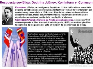 Respuesta soviética: Doctrina Jdánov, Kominform y Comecon
Kominform (Oficina de Inteligencia Soviética) (22-09-1947) Jdánov enunció la
doctrina soviética que se enfrentaba a la Doctrina Truman de "contención" del
comunismo y denunciaba a USA como líder de las potencias imperialistas
antidemocráticas. Desde el Kiminform incitó a los partidos comunistas de
occidente a enfrentarse mediante la revolución al sistema.
Comecon (CAME) o Consejo de Ayuda Mutua Económica, se creó en 1949
como respuesta al Plan Marshall. Liderado por la URSS, en realidad planificó
la economía de los países del Este en función de los intereses de Moscú
“La finalidad que se plantea la nueva corriente
expansionista de los Estados Unidos es el
establecimiento de la dominación universal.(...)
a la consolidación de la situación de monopolio
de los Estados Unidos sobre los mercados
internacionales, establecido a consecuencia de
la desaparición de sus mayores competidores
(Alemania y Japón) y por la debilidad de sus
socios: Inglaterra y Francia.
El otro campo está integrado por la URSS y los
países que se apoyan en el movimiento obrero,
en los partidos comunistas hermanos que
luchan contra el imperialismo y el exterminio de
todo resto de fascismo”
 