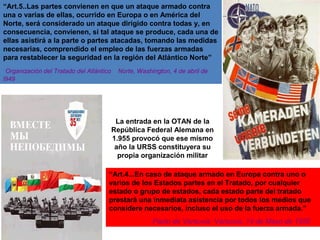 “Art.5..Las partes convienen en que un ataque armado contra
una o varias de ellas, ocurrido en Europa o en América del
Norte, será considerado un ataque dirigido contra todas y, en
consecuencia, convienen, si tal ataque se produce, cada una de
ellas asistirá a la parte o partes atacadas, tomando las medidas
necesarias, comprendido el empleo de las fuerzas armadas
para restablecer la seguridad en la región del Atlántico Norte”
Organización del Tratado del Atlántico Norte, Washington, 4 de abril de
l949
“Art.4...En caso de ataque armado en Europa contra uno o
varios de los Estados partes en el Tratado, por cualquier
estado o grupo de estados, cada estado parte del tratado
prestará una inmediata asistencia por todos los medios que
considere necesarios, incluso el uso de la fuerza armada.”
Pacto de Varsovia: Varsovia, 14 de Mayo de 1955
La entrada en la OTAN de la
República Federal Alemana en
1.955 provocó que ese mísmo
año la URSS constituyera su
propia organización militar
 