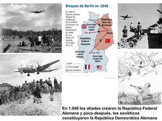 En 1.949 los aliados crearon la República Federal
Alemana y poco después, los soviéticos
constituyeron la República Democrática Alemana
 