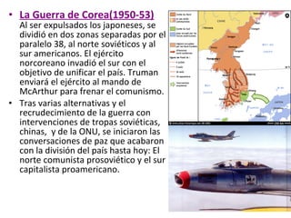 • La Guerra de Corea(1950-53)
Al ser expulsados los japoneses, se
dividió en dos zonas separadas por el
paralelo 38, al norte soviéticos y al
sur americanos. El ejército
norcoreano invadió el sur con el
objetivo de unificar el país. Truman
enviará el ejército al mando de
McArthur para frenar el comunismo.
• Tras varias alternativas y el
recrudecimiento de la guerra con
intervenciones de tropas soviéticas,
chinas, y de la ONU, se iniciaron las
conversaciones de paz que acabaron
con la división del país hasta hoy: El
norte comunista prosoviético y el sur
capitalista proamericano.
 