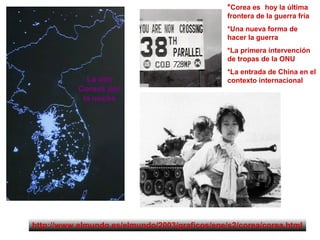 *Corea es hoy la última
frontera de la guerra fría
*Una nueva forma de
hacer la guerra
*La primera intervención
de tropas de la ONU
*La entrada de China en el
contexto internacional
http://www.elmundo.es/elmundo/2003/graficos/ene/s2/corea/corea.html
La dos
Coreas por
la noche
 