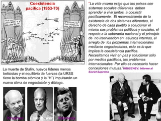 “La vida misma exige que los países con
sistemas sociales diferentes deben
aprender a vivir juntos, a coexistir
pacíficamente. El reconocimiento de la
existencia de dos sistemas diferentes, el
derecho de cada pueblo a solucionar el
mismo sus problemas políticos y sociales, el
respeto a la soberanía nacional y el principio
de no intervención en asuntos internos, el
arreglo de los problemas internacionales
mediante negociaciones, esto es lo que
implica la coexistencia pacífica.
Necesitamos vivir en paz y solucionar sólo
por medios pacíficos, los problemas
internacionales. Por ello es necesario hacer
concesiones mutuas.”KRUSCHEV: Informe al
Soviet Supremo
Coexistencia
pacífica (1953-70)
La muerte de Stalin, nuevos líderes menos
belicistas y el equilibrio de fuerzas (la URSS
tiene la bomba atómica y la “H”) impulsarán un
nuevo clima de negociación y diálogo.
Krushev Eisenhower Kennedy
 