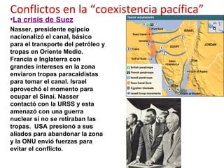 Conflictos en la “coexistencia pacífica”
•La crisis de Suez
Nasser, presidente egipcio
nacionalizó el canal, básico
para el transporte del petróleo y
tropas en Oriente Medio.
Francia e Inglaterra con
grandes intereses en la zona
enviaron tropas paracaidistas
para tomar el canal. Israel
aprovechó el momento para
ocupar el Sinaí. Nasser
contactó con la URSS y esta
amenazó con una guerra
nuclear si no se retiraban las
tropas. USA presionó a sus
aliados para abandonar la zona
y la ONU envió fuerzas para
evitar el conflicto.
 