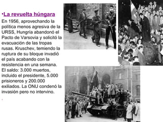 •La revuelta húngara
En 1956, aprovechando la
política menos agresiva de la
URSS, Hungría abandonó el
Pacto de Varsovia y solicitó la
evacuación de las tropas
rusas. Kruschev, temiendo la
ruptura de su bloque invadió
el país acabando con la
resistencia en una semana.
El saldo: 3.000 muertos,
incluido el presidente, 5.000
prisioneros y 200.000
exiliados. La ONU condenó la
invasión pero no intervino.
.
 