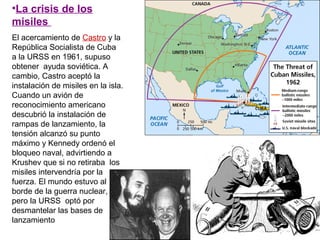 •La crisis de los
misiles
El acercamiento de Castro y la
República Socialista de Cuba
a la URSS en 1961, supuso
obtener ayuda soviética. A
cambio, Castro aceptó la
instalación de misiles en la isla.
Cuando un avión de
reconocimiento americano
descubrió la instalación de
rampas de lanzamiento, la
tensión alcanzó su punto
máximo y Kennedy ordenó el
bloqueo naval, advirtiendo a
Krushev que si no retiraba los
misiles intervendría por la
fuerza. El mundo estuvo al
borde de la guerra nuclear,
pero la URSS optó por
desmantelar las bases de
lanzamiento
 