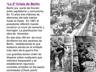 •La 2ª Crisis de Berlín
Berlín era punto de fricción
entre capitalismo y comunismo.
En 13 años tres millones de
alemanes del este habían
huido al Oeste. En 1961 el
presidente Ullbritch mandó
construir un muro de cemento y
hormigón. La planificación fue
obra de Honecker.
En dos días,160 km de muro
dividieron los dos sectores de
Berlin, establecíendo lo que
acabaría siendo en el símbolo
más claro de la guerra fría.
Los guardias tenían orden de
disparar sobre cualquiera que
intentara traspasarlo y se
establecieron rigurosos
controles armados en los pasos
controlados (Check point)
 