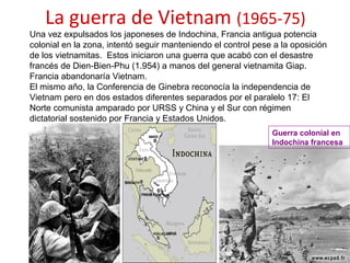 La guerra de Vietnam (1965-75)
Una vez expulsados los japoneses de Indochina, Francia antigua potencia
colonial en la zona, intentó seguir manteniendo el control pese a la oposición
de los vietnamitas. Estos iniciaron una guerra que acabó con el desastre
francés de Dien-Bien-Phu (1.954) a manos del general vietnamita Giap.
Francia abandonaría Vietnam.
El mismo año, la Conferencia de Ginebra reconocía la independencia de
Vietnam pero en dos estados diferentes separados por el paralelo 17: El
Norte comunista amparado por URSS y China y el Sur con régimen
dictatorial sostenido por Francia y Estados Unidos.
Guerra colonial en
Indochina francesa
 
