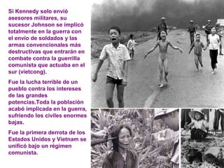Si Kennedy solo envió
asesores militares, su
sucesor Johnson se implicó
totalmente en la guerra con
el envío de soldados y las
armas convencionales más
destructivas que entrarán en
combate contra la guerrilla
comunista que actuaba en el
sur (vietcong).
Fue la lucha terrible de un
pueblo contra los intereses
de las grandes
potencias.Toda la población
acabó implicada en la guerra,
sufriendo los civiles enormes
bajas.
Fue la primera derrota de los
Estados Unidos y Vietnam se
unificó bajo un régimen
comunista.
 