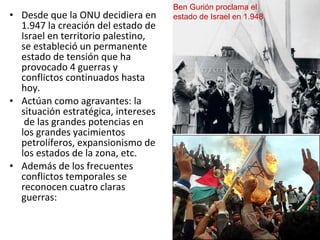 • Desde que la ONU decidiera en
1.947 la creación del estado de
Israel en territorio palestino,
se estableció un permanente
estado de tensión que ha
provocado 4 guerras y
conflictos continuados hasta
hoy.
• Actúan como agravantes: la
situación estratégica, intereses
de las grandes potencias en
los grandes yacimientos
petrolíferos, expansionismo de
los estados de la zona, etc.
• Además de los frecuentes
conflictos temporales se
reconocen cuatro claras
guerras:
Ben Gurión proclama el
estado de Israel en 1.948
 