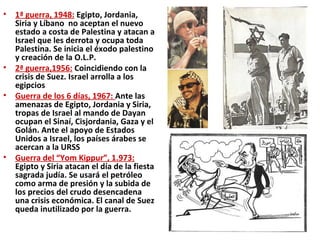 • 1ª guerra, 1948: Egipto, Jordania,
Siria y Líbano no aceptan el nuevo
estado a costa de Palestina y atacan a
Israel que les derrota y ocupa toda
Palestina. Se inicia el éxodo palestino
y creación de la O.L.P.
• 2ª guerra,1956: Coincidiendo con la
crisis de Suez. Israel arrolla a los
egipcios
• Guerra de los 6 días, 1967: Ante las
amenazas de Egipto, Jordania y Siria,
tropas de Israel al mando de Dayan
ocupan el Sinaí, Cisjordania, Gaza y el
Golán. Ante el apoyo de Estados
Unidos a Israel, los países árabes se
acercan a la URSS
• Guerra del “Yom Kippur”, 1.973:
Egipto y Siria atacan el día de la fiesta
sagrada judía. Se usará el petróleo
como arma de presión y la subida de
los precios del crudo desencadena
una crisis económica. El canal de Suez
queda inutilizado por la guerra.
 