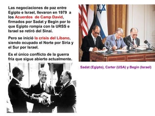 Las negociaciones de paz entre
Egipto e Israel, llevaron en 1979 a
los Acuerdos de Camp David,
firmados por Sadat y Begin por lo
que Egipto rompía con la URSS e
Israel se retiró del Sinaí.
Pero se inició la crisis del Líbano,
siendo ocupado el Norte por Siria y
el Sur por Israel.
Es el único conflicto de la guerra
fría que sigue abierto actualmente.
Sadat (Egipto), Carter (USA) y Begin (Israel)
 