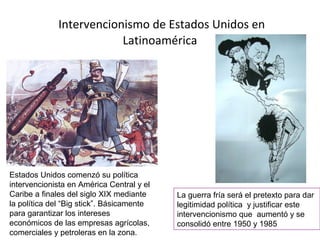 Intervencionismo de Estados Unidos en
Latinoamérica
Estados Unidos comenzó su política
intervencionista en América Central y el
Caribe a finales del siglo XIX mediante
la política del “Big stick”. Básicamente
para garantizar los intereses
económicos de las empresas agrícolas,
comerciales y petroleras en la zona.
La guerra fría será el pretexto para dar
legitimidad política y justificar este
intervencionismo que aumentó y se
consolidó entre 1950 y 1985
 
