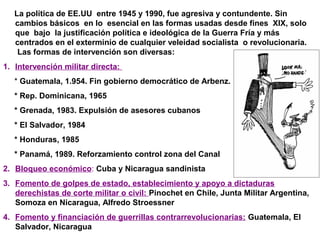 La política de EE.UU entre 1945 y 1990, fue agresiva y contundente. Sin
cambios básicos en lo esencial en las formas usadas desde fines XIX, solo
que bajo la justificación política e ideológica de la Guerra Fría y más
centrados en el exterminio de cualquier veleidad socialista o revolucionaria.
Las formas de intervención son diversas:
1. Intervención militar directa:
* Guatemala, 1.954. Fin gobierno democrático de Arbenz.
* Rep. Dominicana, 1965
* Grenada, 1983. Expulsión de asesores cubanos
* El Salvador, 1984
* Honduras, 1985
* Panamá, 1989. Reforzamiento control zona del Canal
2. Bloqueo económico: Cuba y Nicaragua sandinista
3. Fomento de golpes de estado, establecimiento y apoyo a dictaduras
derechistas de corte militar o civil: Pinochet en Chile, Junta Militar Argentina,
Somoza en Nicaragua, Alfredo Stroessner
4. Fomento y financiación de guerrillas contrarrevolucionarias: Guatemala, El
Salvador, Nicaragua
 