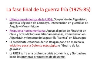 La fase final de la guerra fría (1975-85)
• Últimos movimientos de la URSS: Ocupación de Afganistán,
apoyo a régimen de Camboya, intervención en guerrillas de
Angola y Mozambique
• Respuesta norteamericana: Apoyo al golpe de Pinochet en
Chile y otras dictaduras latinoamericanas, intervención en
Afganistán y fomento de la guerrilla “contra” en Nicaragua
• El presidente estadounidense Reagan pone en marcha la
Iniciativa para la Defensa estratégica o “Guerra de las
galaxias”.
• La URSS sufre una profunda crisis económica, y Gorbachov
inicia las primeras propuestas de desarme.
 