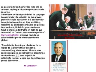 La postura de Gorbachov iba más allá de
un mero repliegue táctico o propuestas de
desarme.
Consciente de la imposibilidad de conjugar
la guerra fría y la solución de los graves
problemas que aquejaban a la economía y
la sociedad soviética, el líder soviético,
mediante su principal consejero en política
internacional, Dobrinin, proclamó en el
XXVII Congreso del PCUS en 1986 lo que
denominó un "nuevo pensamiento político"
(Novy Myshlenie): el nuevo mundo se
caracterizaba por la interdependencia
global:
“En adelante, habrá que olvidarse de la
lógica de la guerra fría y buscar la
cooperación y el consenso. Buscar una
acción recíproca, constructiva y creadora al
mismo tiempo (...) para impedir la
catástrofe nuclear y para que la civilización
pueda sobrevivir".
M. Gorbachov
acuerdos SALT sobre
desarme
 