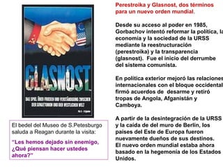 Perestroika y Glasnost, dos términos
para un nuevo orden mundial.
Desde su acceso al poder en 1985,
Gorbachov intentó reformar la política, la
economía y la sociedad de la URSS
mediante la reestructuración
(perestroika) y la transparencia
(glasnost). Fue el inicio del derrumbe
del sistema comunista.
En política exterior mejoró las relaciones
internacionales con el bloque occidental,
firmó acuerdos de desarme y retiró
tropas de Angola, Afganistán y
Camboya.
A partir de la desintegración de la URSS
y la caída de del muro de Berlín, los
países del Este de Europa fueron
nuevamente dueños de sus destinos.
El nuevo orden mundial estaba ahora
basado en la hegemonía de los Estados
Unidos.
El bedel del Museo de S.Petesburgo
saluda a Reagan durante la visita:
“Les hemos dejado sin enemigo,
¿Qué piensan hacer ustedes
ahora?”
 