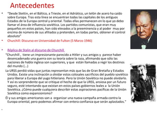 Antecedentes
• “Desde Stettin, en el Báltico, a Trieste, en el Adriático, un telón de acero ha caído
sobre Europa. Tras esta línea se encuentran todas las capitales de los antiguos
Estados de la Europa central y oriental. Todas ellas permanecen en lo que yo debo
llamar el área de influencia soviética. Los partidos comunistas, que eran muy
pequeños en estos países, han sido elevados a la preeminencia y al poder muy por
encima de número de sus afiliados y pretenden, en todas partes, obtener el control
absoluto”
• Churchill: Discurso en Universidad de Fulton (5 Marzo 1946)
• Réplica de Stalin al discurso de Churchill
“Churchill , tiene un impresionante parecido a Hitler y sus amigos y parece haber
desencadenado una guerra con su teoría sobre la raza, afirmando que sólo las
naciones de habla inglesa son superiores, y que están llamadas a regir los destinos
del mundo (...)
La URSS perdió vidas que juntas representan más que las de Gran Bretaña y Estados
Unidos. Existe una inclinación a olvidar estos colosales sacrificios del pueblo soviético
para liberar a Europa del yugo hitleriano. Pero la Unión Soviética no puede olvidarlo.
Y así es sorprendente que se critique el hecho de que la URSS, ansiosa por un futuro
seguro, esté intentando que existan en estos países gobiernos leales a la Unión
Soviética. ¿Cómo puede cualquiera describir estas aspiraciones pacíficas de la Unión
Soviética como expansionismo?
Él y sus amigos americanos van a organizar una nueva campaña armada contra la
Europa oriental, pero podemos afirmar con entera confianza que serán aplastados.”
•
 
