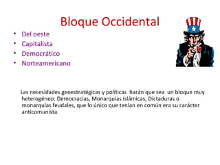 Bloque Occidental
• Del oeste
• Capitalista
• Democrático
• Norteamericano
Las necesidades geoestratégicas y políticas harán que sea un bloque muy
heterogéneo: Democracias, Monarquías islámicas, Dictaduras o
monarquías feudales, que lo único que tenían en común era su carácter
anticomunista.
 