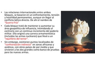 • Las relaciones internacionales entre ambos
bloques, se basaron en un enfrentamiento, tensión
y hostilidad permanentes, aunque sin llegar al
conflicto bélico directo. De ahí el nombre de
“Guerra Fría”
• Cada bloque trató de mantener o aumentar su
área geopolítica de influencia, intimidando al
contrario con un continuo incremento del poderío
militar. Ello originó una carrera armamentística
(incluidas las armas nucleares) que llevó a un
“equilibrio del terror”.
• Sin embargo, existieron puntos localizados de
“confrontación indirecta” en zonas africanas y
asiáticas, con otros países de por medio y que
sirvieron a los dos grandes como banco de pruebas
para las nuevas armas.
 