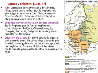 Causas y orígenes (1945-47)
• Irán: Ocupado por soviéticos y británicos,
ninguno se quiso retirar por la importancia
estratégica de la zona (petróleo, acceso a
Oriente Medio). Estados Unidos intervino
obligando a la retirada soviética.
• Expansionismo soviético en Europa Oriental.
Stalin impone por la fuerza regímenes
comunistas en Polónia, Checoslovaquia,
Hungría, Rumanía, Bulgaria, Albania y zona
oriental de Alemania.
• Cuestión de Grecia En 1946 estalla la guerra
civil entre la guerrilla comunista apoyada por
soviéticos y el gobierno democrático apoyado
por Inglaterra. Estados Unidos interviene
militarmente para evitar la influencia rusa en la
zona.
 