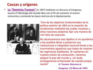 Causas y orígenes
• La “Doctrina Truman” En 1947 mediante un discurso al Congreso,
asume el liderázago del mundo libre con el fín de contener el avance
comunista y sentando las bases teóricas de la bipolarización.
“Uno de los objetivos fundamentales de la
política exterior de USA es la creación de
condiciones mediante las cuales nosotros y
otras naciones podamos fijar una manera de
vivir libre de coacción.
No alcanzaremos ese objetivo si no ayudamos
a los pueblos libres a preservar sus
instituciones e integridad nacional frente a los
movimientos agresivos que tratan de imponer
los regímenes totalitarios. Si vacilamos en
nuestra misión de conducción, haremos
peligrar la paz del mundo y, sin duda,
arriesgaremos el bienestar de nuestra propia
nación” H. Truman: Discurso al
Congreso. (12 Marzo de 1947)
 