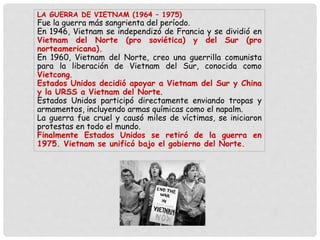 LA GUERRA DE VIETNAM (1964 – 1975)
Fue la guerra más sangrienta del período.
En 1946, Vietnam se independizó de Francia y se dividió en
Vietnam del Norte (pro soviética) y del Sur (pro
norteamericana).
En 1960, Vietnam del Norte, creo una guerrilla comunista
para la liberación de Vietnam del Sur, conocida como
Vietcong.
Estados Unidos decidió apoyar a Vietnam del Sur y China
y la URSS a Vietnam del Norte.
Estados Unidos participó directamente enviando tropas y
armamentos, incluyendo armas químicas como el napalm.
La guerra fue cruel y causó miles de víctimas, se iniciaron
protestas en todo el mundo.
Finalmente Estados Unidos se retiró de la guerra en
1975. Vietnam se unificó bajo el gobierno del Norte.
 