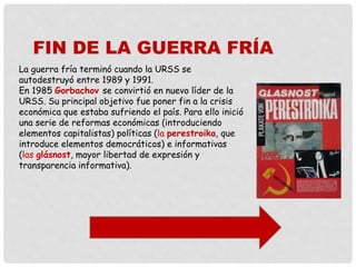 La guerra fría terminó cuando la URSS se
autodestruyó entre 1989 y 1991.
En 1985 Gorbachov se convirtió en nuevo líder de la
URSS. Su principal objetivo fue poner fin a la crisis
económica que estaba sufriendo el país. Para ello inició
una serie de reformas económicas (introduciendo
elementos capitalistas) políticas (la perestroika, que
introduce elementos democráticos) e informativas
(las glásnost, mayor libertad de expresión y
transparencia informativa).
FIN DE LA GUERRA FRÍA
 
