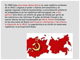 En 1989 hubo elecciones democráticas en cada república autónoma
de la URSS. Llegaron al poder a líderes anticomunistas y en
algunas regiones a líderes secesionistas. La proclamación unilateral
de independencia de las repúblicas bálticas supuso una crisis
política. Esto llevó a un intento de golpe de Estado por parte de
los contrarios a las reformas. El golpe de Estado fracasó y los
nuevos líderes del país encabezados por Boris Yeltsin (triunfador
en las elecciones de Rusia) destituyeron a Gorbachov y decretaron
la disolución de la URSS. La superpotencia se dividió en numerosas
repúblicas, la principal será Rusia.
 