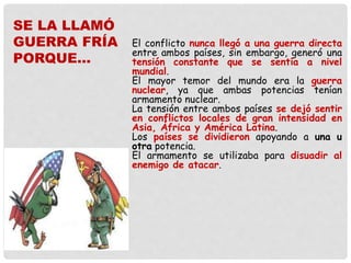 El conflicto nunca llegó a una guerra directa
entre ambos países, sin embargo, generó una
tensión constante que se sentía a nivel
mundial.
El mayor temor del mundo era la guerra
nuclear, ya que ambas potencias tenían
armamento nuclear.
La tensión entre ambos países se dejó sentir
en conflictos locales de gran intensidad en
Asia, África y América Latina.
Los países se dividieron apoyando a una u
otra potencia.
El armamento se utilizaba para disuadir al
enemigo de atacar.
SE LA LLAMÓ
GUERRA FRÍA
PORQUE…
 