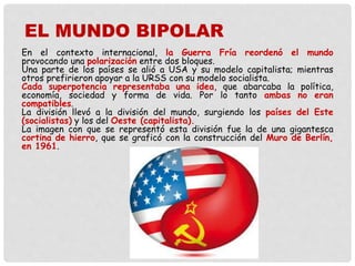 En el contexto internacional, la Guerra Fría reordenó el mundo
provocando una polarización entre dos bloques.
Una parte de los países se alió a USA y su modelo capitalista; mientras
otros prefirieron apoyar a la URSS con su modelo socialista.
Cada superpotencia representaba una idea, que abarcaba la política,
economía, sociedad y forma de vida. Por lo tanto ambas no eran
compatibles.
La división llevó a la división del mundo, surgiendo los países del Este
(socialistas) y los del Oeste (capitalista).
La imagen con que se representó esta división fue la de una gigantesca
cortina de hierro, que se graficó con la construcción del Muro de Berlín,
en 1961.
EL MUNDO BIPOLAR
 