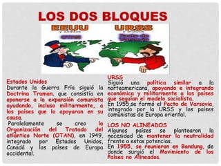 Estados Unidos
Durante la Guerra Fría siguió la
Doctrina Truman, que consistía en
oponerse a la expansión comunista
ayudando, incluso militarmente, a
los países que lo apoyaran en su
causa.
Paralelamente se creo la
Organización del Tratado del
atlántico Norte (OTAN), en 1949,
integrado por Estados Unidos,
Canadá y los países de Europa
occidental.
URSS
Siguió una política similar a la
norteamericana, apoyando e integrando
económica y militarmente a los países
que seguían el modelo socialista.
En 1955,se formó el Pacto de Varsovia,
integrado por la URSS y los países
comunistas de Europa oriental.
LOS NO ALINEADOS
Algunos países se plantearon la
necesidad de mantener la neutralidad
frente a estas potencias.
En 1955, se reunieron en Bandung, de
donde surgió el Movimiento de los
Países no Alineados.
LOS DOS BLOQUES
 
