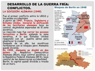 LA DIVISIÓN ALEMANA (1949)
Fue el primer conflicto entre la URSS y
los países occidentales.
A partir de 1947, Francia, Inglaterra y
Estados Unidos, iniciaron la unificación
de los territorios alemanes bajo su
control, dejándolas separadas de la zona
soviética.
La reacción rusa fue cerrar los accesos
terrestres a Berlín, aislando la zona
soviética. A lo que Estados Unidos
respondió con un puente aéreo para
abastecer la ciudad.
Después de un año, los soviéticos
terminaron con el bloqueo pero Alemania
quedó dividida.
En 1949, Alemania se dividió en dos
países: la República Democrática
Alemana (RDA), bajo control soviético, y
la República Federal Alemana (RFA), bajo
control de las democracias occidentales.
Berlín, la capital quedó dividida a través
de un muro.
DESARROLLO DE LA GUERRA FRÍA:
CONFLICTOS.
 