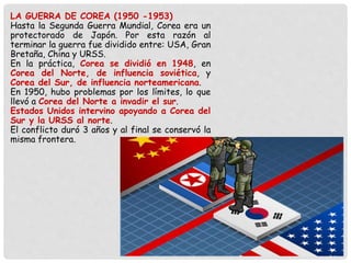 LA GUERRA DE COREA (1950 -1953)
Hasta la Segunda Guerra Mundial, Corea era un
protectorado de Japón. Por esta razón al
terminar la guerra fue dividido entre: USA, Gran
Bretaña, China y URSS.
En la práctica, Corea se dividió en 1948, en
Corea del Norte, de influencia soviética, y
Corea del Sur, de influencia norteamericana.
En 1950, hubo problemas por los límites, lo que
llevó a Corea del Norte a invadir el sur.
Estados Unidos intervino apoyando a Corea del
Sur y la URSS al norte.
El conflicto duró 3 años y al final se conservó la
misma frontera.
 