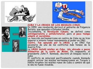 CUBA Y LA CRISIS DE LOS MISILES (1962)
En 1959, una revolución derrocó al gobierno de Fulgencio
Batista, que apoyaba a Estados Unidos.
Inicialmente, la Revolución Cubana, se definió como
antiimperialista y antidictatorial, pero al poco tiempo
adoptó el socialismo.
La reacción norteamericana en contra de Cuba no se hizo
esperar e intento tomar nuevamente el poder en 1961.
Castro, fue apoyado por la URSS, y en 1962 fue
escenario de uno de los conflictos más tensos de la
Guerra Fría.
La URSS instaló misiles en Cuba, isla ubicada a pocos
kilómetros de la costa de Miami. En respuesta, el
presidente John F. Kennedy, decretó un bloqueo naval a
Cuba
El conflicto se solucionó pacíficamente cuando Kennedy
aceptó retirar los misiles norteamericanos en Turquía y
Nikita Krushev los misiles rusos de Cuba a cambio de que
la isla no fuese invadida.
 
