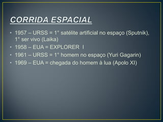 • 1957 – URSS = 1° satélite artificial no espaço (Sputnik),
1° ser vivo (Laika)
• 1958 – EUA = EXPLORER I
• 1961 – URSS = 1° homem no espaço (Yuri Gagarin)
• 1969 – EUA = chegada do homem à lua (Apolo XI)
 