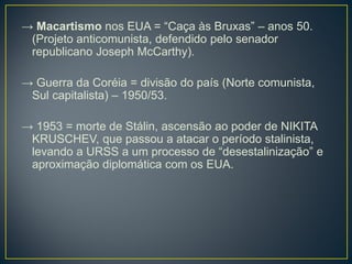 → Macartismo nos EUA = “Caça às Bruxas” – anos 50.
(Projeto anticomunista, defendido pelo senador
republicano Joseph McCarthy).
→ Guerra da Coréia = divisão do país (Norte comunista,
Sul capitalista) – 1950/53.
→ 1953 = morte de Stálin, ascensão ao poder de NIKITA
KRUSCHEV, que passou a atacar o período stalinista,
levando a URSS a um processo de “desestalinização” e
aproximação diplomática com os EUA.
 