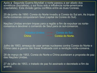 Após a Segunda Guerra Mundial: o norte passou a ser aliado dos
soviéticos (socialista), o sul ficou sob a influência norte-americana
(capitalista). Esta divisão gerou conflitos entre as duas Coreias.
25 de junho de 1950: Coreia do Norte invadiu a Coreia do Sul em. As tropas
norte-coreanas conquistaram Seul (capital da Coreia do Sul).
Nações Unidas enviam tropas para a região a fim de expulsar os norte-
coreanos e devolver o comando de Seul para os sul-coreanos.
Estados Unidos Coreia do Sul.
China Coreia do Norte.
Julho de 1953, ameaça de usar armas nucleares contra Coreia do Norte e
China caso a guerra não fosse finalizada com a rendição norte-coreana.
28 de março de 1953, Coreia do Norte e China aceitaram a proposta de paz
das Nações Unidas.
27 de julho de 1953, o tratado de paz foi assinado e decretado a fim da
guerra.
 