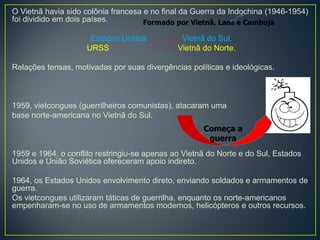 O Vietnã havia sido colônia francesa e no final da Guerra da Indochina (1946-1954)
foi dividido em dois países.
Estados Unidos Vietnã do Sul.
URSS Vietnã do Norte.
Relações tensas, motivadas por suas divergências políticas e ideológicas.
1959, vietcongues (guerrilheiros comunistas), atacaram uma
base norte-americana no Vietnã do Sul.
1959 e 1964, o conflito restringiu-se apenas ao Vietnã do Norte e do Sul, Estados
Unidos e União Soviética ofereceram apoio indireto.
1964, os Estados Unidos envolvimento direto, enviando soldados e armamentos de
guerra.
Os vietcongues utilizaram táticas de guerrilha, enquanto os norte-americanos
empenharam-se no uso de armamentos modernos, helicópteros e outros recursos.
Começa a
guerra
Formado por Vietnã, Laos e Camboja
 