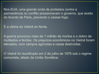 Nos EUA, uma grande onda de protestos contra a
permanência no conflito pressionavam o governo, que aceito
do Acordo de Paris, prevendo o cessar-fogo.
É a vitória do Vietnã do Norte.
A guerra provocou mais de 1 milhão de mortos e o dobro de
mutilados e feridos. Os prejuízos econômicos no Vietnã foram
elevados, com campos agrícolas e casas destruídas.
O Vietnã foi reunificado em 2 de julho de 1976 sob o regime
comunista, aliado da União Soviética.
 