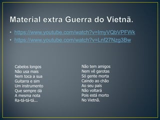 • https://www.youtube.com/watch?v=ImyVQbVPFWk
• https://www.youtube.com/watch?v=Lnf27Nzg3Bw
Cabelos longos
Não usa mais
Nem toca a sua
Guitarra e sim
Um instrumento
Que sempre dá
A mesma nota
Ra-tá-tá-tá...
Não tem amigos
Nem vê garotas
Só gente morta
Caindo ao chão
Ao seu país
Não voltará
Pois está morto
No Vietnã.
 