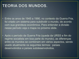 • Entre os anos de 1945 a 1990, no contexto da Guerra Fria,
foi criado um sistema para subdividir o mundo, de acordo
com sua grandeza econômica. Para entender a divisão
nesse período veja o mapa no próximo slide.
• Após o período da Guerra Fria (queda da URSS e fim do
regime socialista em boa parte do mundo), as diferenças
entre os mundos se combinam em vários aspectos, sendo
usado atualmente os seguintes termos: países
desenvolvidos e países subdesenvolvidos.
 