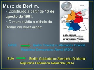 • Construído a partir de 13 de
agosto de 1961.
• O muro dividia a cidade de
Berlim em duas áreas:
URSS Berlim Oriental ou Alemanha Oriental.
República Democrática Alemã (RDA)
EUA Berlim Ocidental ou Alemanha Ocidental.
República Federal da Alemanha (RFA)
 