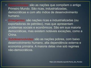 • Desenvolvidas: são as nações que compõem o antigo
Primeiro Mundo. São ricas, industrializadas,
democráticas e com alto índice de desenvolvimento
humano.
• Emergentes: são nações ricas e industrializadas (ou
exportadoras de petróleo), mas que apresentam
problemas sociais e econômicos. São em sua maioria
democráticas, mas existem notáveis exceções, como a
China.
• Subdesenvolvidas: são as nações pobres, com baixo
desenvolvimento humano, alta dependência externa e
economia primária. A maioria delas vive sob regimes
não-democráticos.
https://pt.wikipedia.org/wiki/Teoria_dos_Mundos
 