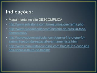 • Mapa mental no site DESCOMPLICA
• http://www.sohistoria.com.br/resumos/guerrafria.php
• http://www.buscaescolar.com/historia-do-brasil/a-fase-
democratica/
• http://aprovadonovestibular.com/guerra-fria-o-que-foi-
alemanha-corrida-espacial-e-armamentista.html
• http://www.manualdoscuriosos.com.br/2015/11/curiosida
des-sobre-o-muro-de-berlim/
 