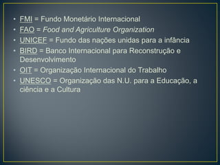 • FMI = Fundo Monetário Internacional
• FAO = Food and Agriculture Organization
• UNICEF = Fundo das nações unidas para a infância
• BIRD = Banco Internacional para Reconstrução e
Desenvolvimento
• OIT = Organização Internacional do Trabalho
• UNESCO = Organização das N.U. para a Educação, a
ciência e a Cultura
 