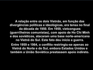 A relação entre os dois Vietnãs, em função das
divergências políticas e ideológicas, era tensa no final
da década de 1950. Em 1959, vietcongues
(guerrilheiros comunistas), com apoio de Ho Chi Minh
e dos soviéticos, atacaram uma base norte-americana
no Vietnã do Sul. Este fato deu início a guerra.
Entre 1959 e 1964, o conflito restringiu-se apenas ao
Vietnã do Norte e do Sul, embora Estados Unidos e
também a União Soviética prestassem apoio indireto.
 
