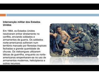 Intervenção militar dos Estados
Unidos
Em 1964, os Estados Unidos
resolveram entrar diretamente no
conflito, enviando soldados e
armamentos de guerra. Os soldados
norte-americanos sofreram num
território marcado por florestas tropicais
fechadas e grande quantidade de
chuvas. Os vietcongues utilizaram
táticas de guerrilha, enquanto os norte-
americanos empenharam-se no uso de
armamentos modernos, helicópteros e
outros recursos.
 